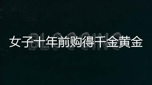 女子十年前購(gòu)得千金黃金，獲巨額增值驚喜，十年累積財(cái)富大增三十余萬(wàn)