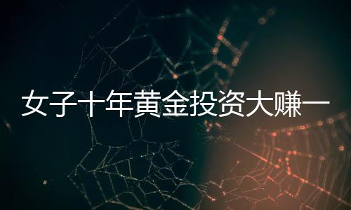 女子十年黃金投資大賺一筆，購買一公斤黃金凈賺逾三十萬