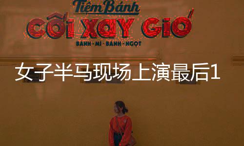 女子半馬現(xiàn)場(chǎng)上演最后1秒反超沖線，展現(xiàn)激烈競(jìng)技精神