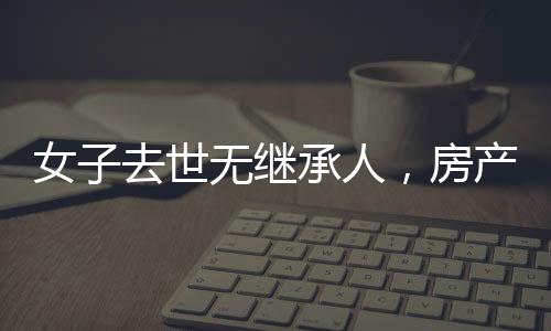 女子去世無(wú)繼承人，房產(chǎn)最終收歸國(guó)家——遺產(chǎn)處理新觀察