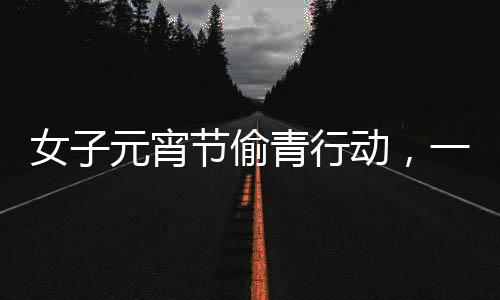 女子元宵節(jié)偷青行動(dòng)，一棵超大的菜背后的故事