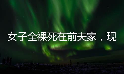 女子全裸死在前夫家，現(xiàn)任拒付喪葬費(fèi)——悲劇背后的復(fù)雜情感與法律責(zé)任