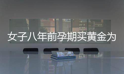 女子八年前孕期買黃金為兒子攢彩禮，一位母親的黃金夢與家庭情感故事