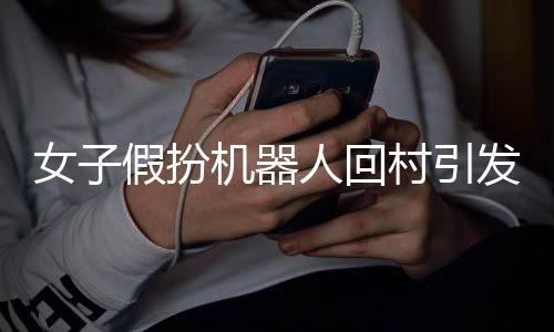 女子假扮機(jī)器人回村引發(fā)熱議，新時(shí)代背景下的相親文化與科技創(chuàng)新觀察