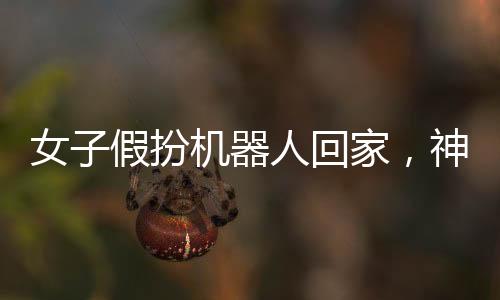 女子假扮機(jī)器人回家，神秘事件引發(fā)關(guān)注熱潮