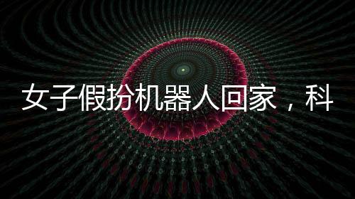 女子假扮機(jī)器人回家，科技時(shí)代的創(chuàng)意探索與挑戰(zhàn)意識的培養(yǎng)