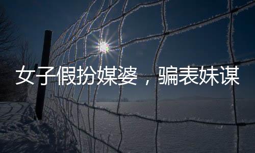 女子假扮媒婆，騙表妹謀財(cái)，揭露背后的故事與警示社會