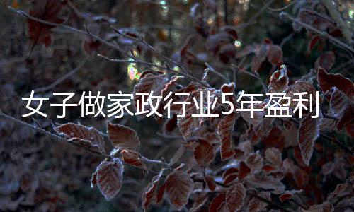 女子做家政行業(yè)5年盈利近百萬，毅力與才智造就輝煌人生故事