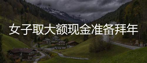 女子取大額現(xiàn)金準(zhǔn)備拜年發(fā)紅包，驚動(dòng)警方調(diào)查——現(xiàn)金禮習(xí)與金融監(jiān)管的觀察