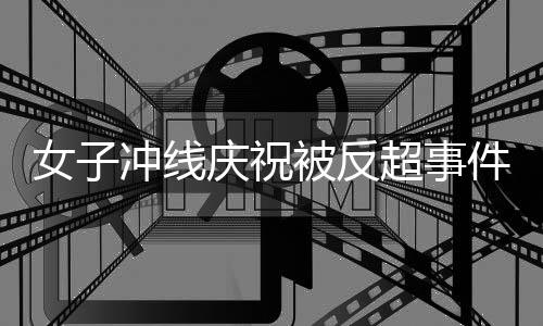 女子沖線慶祝被反超事件，當事人回應與公眾反應