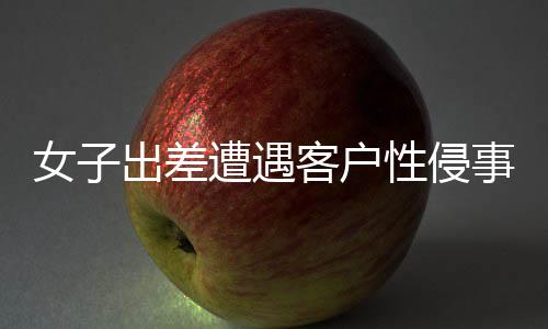 女子出差遭遇客戶性侵事件，同行領(lǐng)導(dǎo)回應(yīng)
