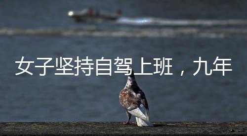 女子堅(jiān)持自駕上班，九年征程穿越繁華與荒涼，關(guān)于奮斗與選擇的故事