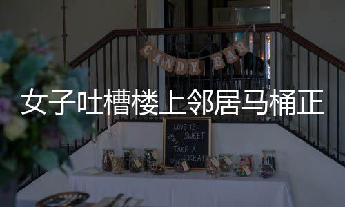 女子吐槽樓上鄰居馬桶正對(duì)自家廚房，鄰里矛盾引發(fā)關(guān)注