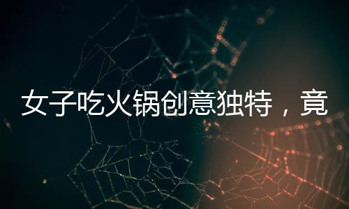 女子吃火鍋創(chuàng)意獨(dú)特，竟將隔壁桌剩余食材納入火鍋涮菜之列