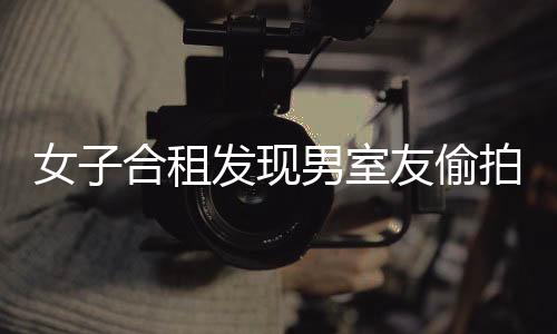 女子合租發(fā)現(xiàn)男室友偷拍行為，警示與反思
