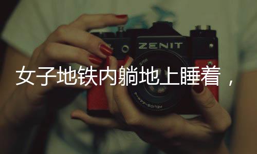 女子地鐵內(nèi)躺地上睡著，困意襲來無視場合