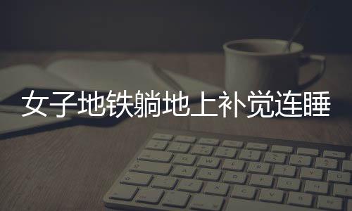 女子地鐵躺地上補(bǔ)覺連睡十站，城市快節(jié)奏的意外插曲