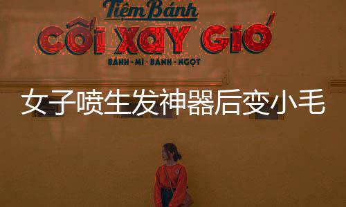 女子噴生發(fā)神器后變小毛人的事件曝光
