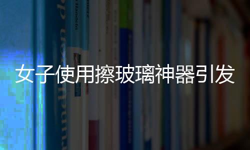 女子使用擦玻璃神器引發(fā)巨響，玻璃意外炸裂