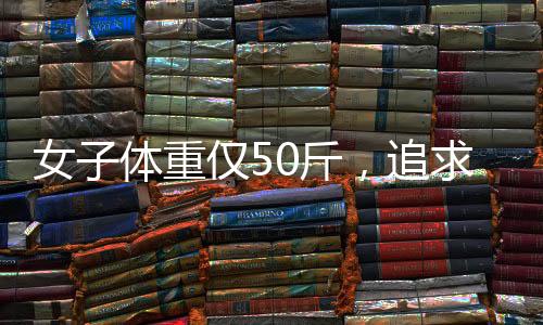 女子體重僅50斤，追求極致骨感身材的背后故事
