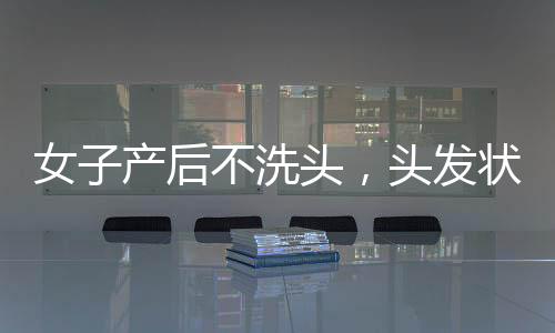 女子產(chǎn)后不洗頭，頭發(fā)狀況堪憂，揭秘傳統(tǒng)觀念與現(xiàn)代護(hù)理的沖突