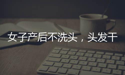 女子產(chǎn)后不洗頭，頭發(fā)干枯似稻草，新現(xiàn)象背后的老傳統(tǒng)與健康探討