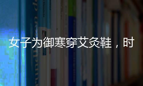 女子為御寒穿艾灸鞋，時尚與健康結(jié)合的新選擇