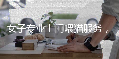 女子專(zhuān)業(yè)上門(mén)喂貓服務(wù)，一天服務(wù)二十家，每單收費(fèi)達(dá)百元