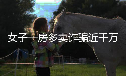 女子一房多賣詐騙近千萬(wàn)，多方受騙涉及大量經(jīng)濟(jì)損失——房地產(chǎn)領(lǐng)域一大警示案例揭秘