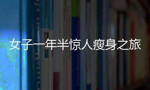女子一年半驚人瘦身之旅，從270斤到128斤的健康逆襲