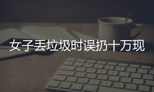 女子丟垃圾時(shí)誤扔十萬現(xiàn)金，警方提示民眾關(guān)注財(cái)物安全