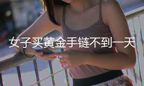 女子買黃金手鏈不到一天就斷裂，引發(fā)消費(fèi)者關(guān)注與熱議