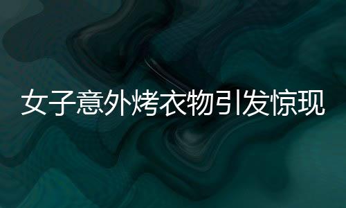 女子意外烤衣物引發(fā)驚現(xiàn)一幕，衣服竟直接變成塑料