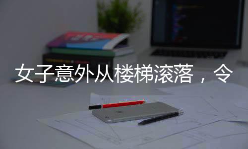 女子意外從樓梯滾落，令人心驚的瞬間提醒著我們關(guān)于安全的警示