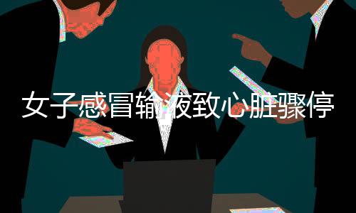 女子感冒輸液致心臟驟停近一小時事件揭秘