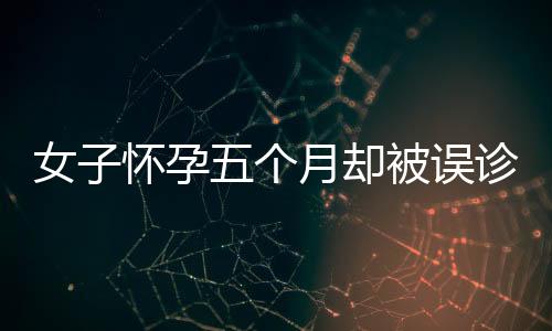 女子懷孕五個月卻被誤診為婦科病，揭示醫(yī)療誤診問題