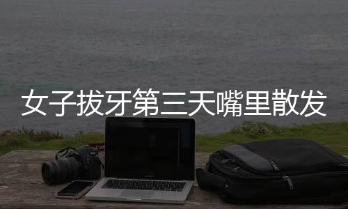 女子拔牙第三天嘴里散發(fā)腐臭味，口腔健康專家解析原因及應對之道