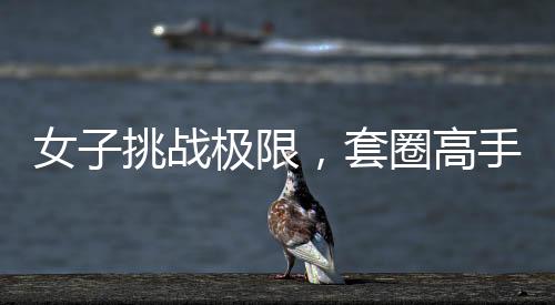 女子挑戰(zhàn)極限，套圈高手展現(xiàn)非凡技藝，套圈達三百記，一觸即發(fā)，反彈魅力盡顯