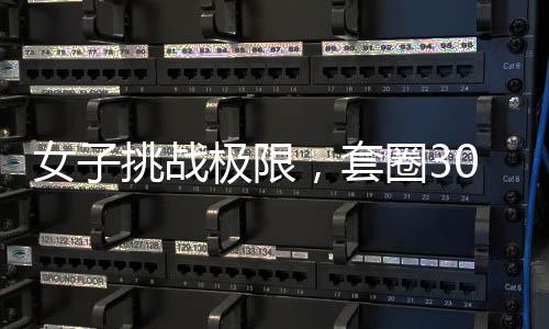 女子挑戰(zhàn)極限，套圈300個，觸摸之物即回彈——奇特技能還是天賦異稟？