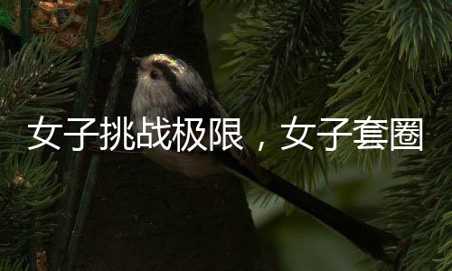 女子挑戰(zhàn)極限，女子套圈挑戰(zhàn)三百連中，微妙細(xì)節(jié)揭示背后的科學(xué)之謎