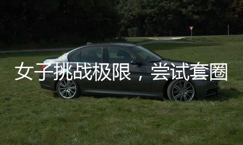 女子挑戰(zhàn)極限，嘗試套圈三百成功秘訣揭秘，一觸碰即反彈的技能真相探秘