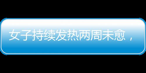 女子持續(xù)發(fā)熱兩周未愈，最終確診白血病，警惕身體發(fā)出的每一個信號