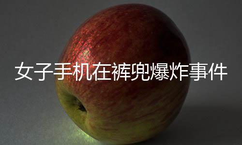 女子手機(jī)在褲兜爆炸事件引發(fā)關(guān)注，事故原因待查