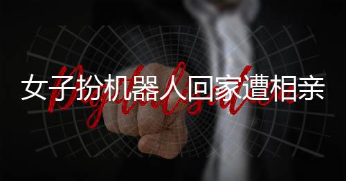 女子扮機(jī)器人回家遭相親，時(shí)代的融合與挑戰(zhàn)如何被應(yīng)對(duì)？