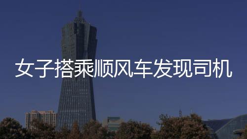 女子搭乘順風(fēng)車發(fā)現(xiàn)司機(jī)播放不雅視頻，事件引發(fā)社會(huì)關(guān)注