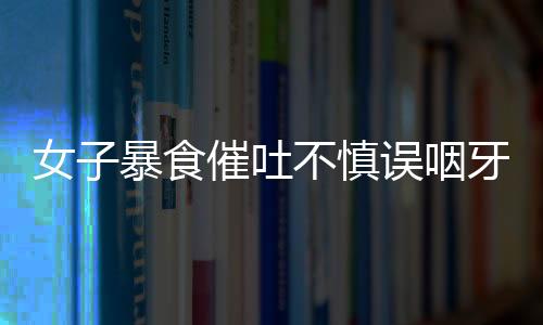 女子暴食催吐不慎誤咽牙刷，緊急就醫(yī)引發(fā)社會(huì)關(guān)注