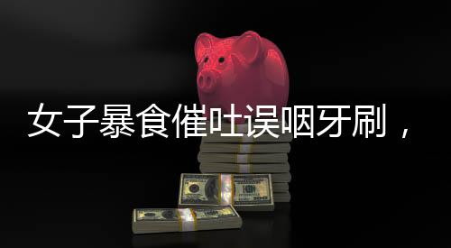 女子暴食催吐誤咽牙刷，引發(fā)關(guān)注與警示