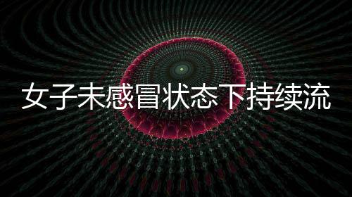 女子未感冒狀態(tài)下持續(xù)流鼻涕，揭示罕見(jiàn)病癥——腦脊液鼻漏