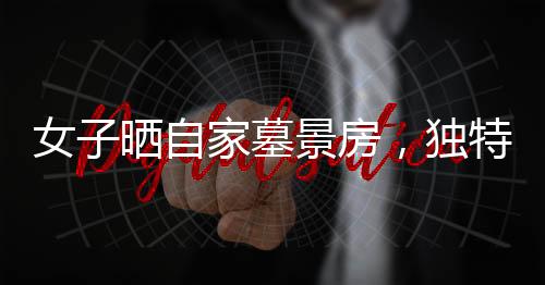 女子曬自家墓景房，獨(dú)特視角看待生活與安寧
