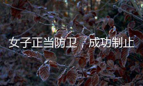 女子正當防衛(wèi)，成功制止踹門打人男子——全面揭示事件過程